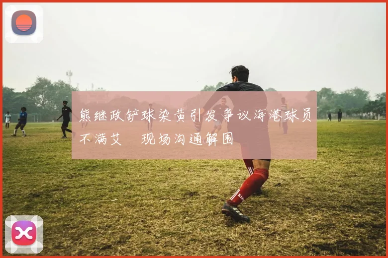 熊继政铲球染黄引发争议海港球员不满艾堃现场沟通解围
