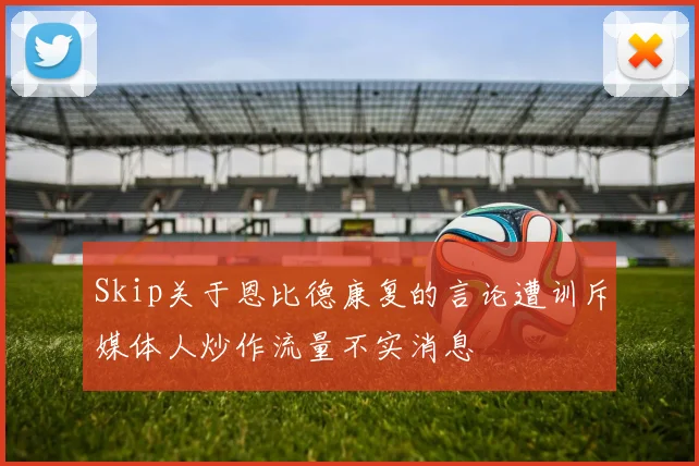 Skip关于恩比德康复的言论遭训斥媒体人炒作流量不实消息